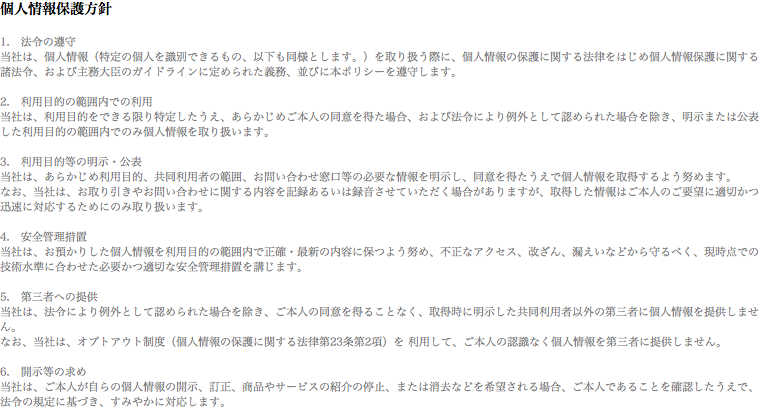 個人情報保護方針 1.　法令の遵守
当社は、個人情報（特定の個人を識別できるもの、以下も同様とします。）を取り扱う際に、個人情報の保護に関する法律をはじめ個人情報保護に関する諸法令、および主務大臣のガイドラインに定められた義務、並びに本ポリシーを遵守します。 2.　利用目的の範囲内での利用
当社は、利用目的をできる限り特定したうえ、あらかじめご本人の同意を得た場合、および法令により例外として認められた場合を除き、明示または公表した利用目的の範囲内でのみ個人情報を取り扱います。 3.　利用目的等の明示・公表
当社は、あらかじめ利用目的、共同利用者の範囲、お問い合わせ窓口等の必要な情報を明示し、同意を得たうえで個人情報を取得するよう努めます。
なお、当社は、お取り引きやお問い合わせに関する内容を記録あるいは録音させていただく場合がありますが、取得した情報はご本人のご要望に適切かつ迅速に対応するためにのみ取り扱います。 4.　安全管理措置
当社は、お預かりした個人情報を利用目的の範囲内で正確・最新の内容に保つよう努め、不正なアクセス、改ざん、漏えいなどから守るべく、現時点での技術水準に合わせた必要かつ適切な安全管理措置を講じます。 5.　第三者への提供
当社は、法令により例外として認められた場合を除き、ご本人の同意を得ることなく、取得時に明示した共同利用者以外の第三者に個人情報を提供しません。
なお、当社は、オプトアウト制度（個人情報の保護に関する法律第23条第2項）を 利用して、ご本人の認識なく個人情報を第三者に提供しません。 6.　開示等の求め
当社は、ご本人が自らの個人情報の開示、訂正、商品やサービスの紹介の停止、または消去などを希望される場合、ご本人であることを確認したうえで、法令の規定に基づき、すみやかに対応します。